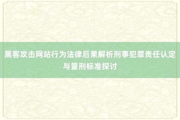 黑客攻击网站行为法律后果解析刑事犯罪责任认定与量刑标准探讨