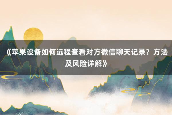 《苹果设备如何远程查看对方微信聊天记录？方法及风险详解》